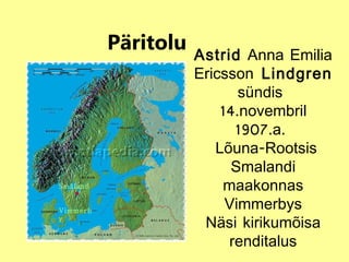 Päritolu Småland  Vimmerby Astrid  Anna Emilia Ericsson   Lindgren  sündis  14.novembril 1907.a.  Lõuna-Rootsis Smalandi maakonnas Vimmerbys Näsi kirikumõisa renditalus 