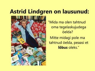 Astrid Lindgren on lausunud: “ Mida ma olen tahtnud oma tegelaskujudega öelda?  Mitte midagi pole ma tahtnud öelda, peaasi et  lõbus  oleks.” 