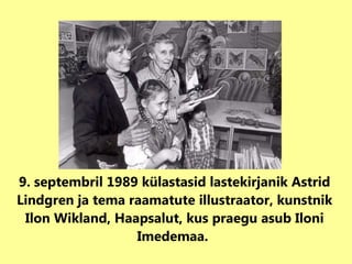 9. septembril 1989 külastas id  lastekirjanik Astrid Lindgren ja tema raamatute illustraator, kunstnik Ilon Wikland, Haapsalut , kus praegu asub Iloni Imedemaa.  