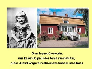 Oma lapsepõlvekodu, mis kajastub paljudes tema raamatutes,  pidas Astrid kõige turvalisemaks kohaks maailmas. 