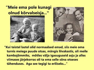 “ Meie ema pole kunagi olnud kõrvalseisja ...” “ Kui teistel lastel olid normaalsed emad, siis meie oma turnis meiega puude otsas, mängis liivakastis, oli meile kambajõmmiks,  mõtles välja igasuguseid asju ja alles viimases järjekorras oli ta ema selle sõna otseses tähenduses.  Aga see tegigi ta eriliseks...” 