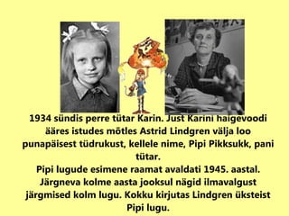1934 sündis perre tütar Karin. Just Karini haigevoodi ääres istudes mõtles Astrid Lindgren välja loo punapäisest tüdrukust, kellele nime, Pipi Pikksukk, pani tütar. Pipi lugude esimene raamat avaldati 1945. aastal. Järgneva kolme aasta jooksul nägid ilmavalgust järgmised kolm lugu. Kokku kirjutas Lindgren üksteist Pipi lugu. 