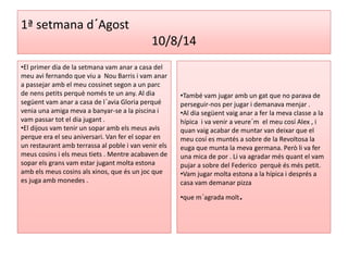 1ª setmana d´Agost 
10/8/14 
•El primer dia de la setmana vam anar a casa del 
meu avi fernando que viu a Nou Barris i vam anar 
a passejar amb el meu cossinet segon a un parc 
de nens petits perquè només te un any. Al dia 
següent vam anar a casa de l´avia Gloria perqué 
venia una amiga meva a banyar-se a la piscina i 
vam passar tot el dia jugant . 
•El dijous vam tenir un sopar amb els meus avis 
perque era el seu aniversari. Van fer el sopar en 
un restaurant amb terrassa al poble i van venir els 
meus cosins i els meus tiets . Mentre acabaven de 
sopar els grans vam estar jugant molta estona 
amb els meus cosins als xinos, que és un joc que 
es juga amb monedes . 
•També vam jugar amb un gat que no parava de 
perseguir-nos per jugar i demanava menjar . 
•Al dia següent vaig anar a fer la meva classe a la 
hípica i va venir a veure´m el meu cosí Alex , i 
quan vaig acabar de muntar van deixar que el 
meu cosí es muntés a sobre de la Revoltosa la 
euga que munta la meva germana. Però li va fer 
una mica de por . Li va agradar més quant el vam 
pujar a sobre del Federico perquè és més petit. 
•Vam jugar molta estona a la hípica i després a 
casa vam demanar pizza 
•que m´agrada molt. 
 