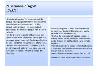 2ª setmana d´Agost 
17/8/14 
•Aquesta setmana m´ho he passat molt bé , 
perquè he pogut passar moltes estones am la 
meva àvia Gloria i amb el meu cosí Alex, 
perquè vivim al costat i els meus tiets el 
deixen cada dia amb ella perquè han d´anar a 
treballar. 
•Un del dies ens va portar al Baricentro per 
comprar-nos roba, uns quants vestits per a la 
meva germana i per a mi. També vam fer jocs 
els tres i a estones ens vam posar a fer deures. 
La meva avia va treure un cotxe petit que és 
un mini i va amb bateria i vam estar tota una 
tarda donant voltes i baixant la rampa del 
pàrquing 
•I el Fluqui el gos de la meva àvia no parava de 
perseguir-nos bordant . El problema es que la 
bateria s´acaba molt rápid !!!! 
•Un altre dia vaig ajudar als papas a arreglar el 
terreny, treient herbes i netejant una caseta de 
plástic de quan era petita , i també una cuineta 
de plástic . 
•I també vaig ajudar al papa a rentar el cotxe amb 
la manguera, peró només una estona perque hem 
picaven molt els mosquits. 
•Alguns dies no hem pogut sortir a fora per qué 
plovia molt i hem aprofitat per fer molts deures. 
 