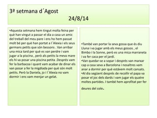 3ª setmana d´Agost 
24/8/14 
•Aquesta setmana hem tingut molta feina per 
què han vingut a passar el dia a casa un amic 
del treball del meu pare i ens ho hem passat 
molt bé per què han portat a l´Alexia i els seus 
germans petits que són bessons . Van arribar 
una mica tard per què es van perdre i vam 
jugar a la piscina , però als petits la meva mare 
els hi va posar una piscina petita .Després vam 
fer la barbacoa i quant vam acabar de dinar els 
van posar a fer la migdiada per què són molt 
petits. Però la Daniela, jo i l´Alexia no vam 
dormir i ens vam menjar un gelat. 
•També van portar la seva gossa que és diu 
Lluna i va jugar amb els meus gossos , el 
Bimbo i la Sonne, però es una mica marraneta 
i va fer caca per el jardí. 
•Van quedar-se a sopar i després van marxar 
cap a casa seva a Barcelona i nosaltres vam 
anar a dormir per què estávem molt cansats. 
•Al dia següent després de recollir el papa va 
posar el joc dels dards i vam jugar els quatre 
moltes partides. I també hem aprofitat per fer 
deures del cole. 
 