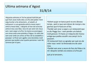 Ultima setmana d´Agost 
31/8/14 
•Aquesta setmana m´ho he passat molt bé per 
què hem anat molts dies a la fira del poble i hem 
vaig muntar a les atraccions , al vaixell, al 
colisseum i a una granota amb la meva mare i 
amb la meva tieta , i després al tren de la bruixa 
amb el meu cosí Alex. Una nit van venir els meus 
avis i vam sopar a la fira i la mama va aconseguir 
uns ninos amb unes pistoles d´Aigua. Un altre dia 
vam anar amb uns amics al Parc de la ciutadella a 
passejar i al final vam agafar unes bicicletes molt 
grosses que poden anar quatre persones i vam fer 
carreres per el parc. 
•Voliem pujar en barca però no ens donava 
temps , però si que vam donar de menjar a les 
gavines que hi havia en el llac. 
•També vam anar a sopar a un restaurant que 
es diu Peggy Sue i vam pendre uns batuts 
molt grossos i hi havia un máquina de música 
antiga que podíes escollir una cançó i te la 
posaven. 
•El restaurant hem va agradar per què era de 
color rosa i verd i la llimonada era de color 
rosa. 
•També vam anar a veure els focs de Palau a la 
nit i després també una estona a la fira per 
què ja la tancaven. 
 