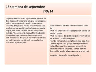 1ª setmana de septembre 
7/9/14 
•Aquesta setmana m´ha agradat molt per què un 
dels dies quant vaig anar a la hípica els vaig portar 
moltes pastanagues als caballs i es van posar 
contents . El dijous va venir a passar el dia a casa 
un altre company del treball del papa que es diu 
Miguel, i no va fer sol però ens ho vam passar 
molt be . Van venir amb els seus fills i l´Albert te 
11 anys i va jugar molt amb la meva germana i 
amb mi i ens van dir que un dia vindran a la hípica 
per què li agradan també molt els cavalls .Vam 
ficar-nos a la piscina però 
•Feia una mica de fred i teniem la boca color 
lila . 
•Vam fer una barbacoa i després van treure un 
pastís i gelats. 
•Vam fer videos del Bimbo jugant i vam fer un 
joc amb un cubell i una pilota. 
•També hem anat al cumple del meu cosí Alex 
i li hem regalat una granja de Playmobil que 
volia , i la meva tieta va posar un pastís de 
xocolata i moltes chuches . També hem fet 
deures i he ajudat a la meva germana per què 
es petita i li costa fer la cal-ligrafia . 
 