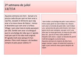 2ª setmana de juliol 
13/7/14 
Aquesta setmana ens hem banyat a la 
piscina cada dia per què no hem anat a 
cap lloc, excepte el dimecres que vaig 
anar a la meva classe de hípica i menys 
el divendres que vam anar a la Roca 
Village i vam estar tota la tarda passejant 
per allà .També vam anar a la desigual 
que ès una botiga de roba que m´agrada 
molt per què hi há roba molt original. 
M´agrada molt anar perque hi han 
plantes i flors molt maques i als lavabos 
sempre et pots posar colónia !!! 
Vam trobar una botiga de polo i vam entrar a 
mirar coses però no vam trobar res i llavors 
vam anar a la tenda de polo kids i vam trobar 
una samarreta de polo amb tirants i els meus 
pares me la van comprar, una per a mi i una 
altre per la meva germana, la meva ès de color 
blau cel , que ès el meu color preferit !!! 
Després vam anar a sopar un bocata de pernil 
molt bó asseguts a una terrassa. 
Aquesta setmana la majoria de díes hem 
pogut menjar i sopar al costat de la piscina , i 
jugar a jocs amb els meus pares després de 
sopar. 
 
