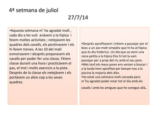 4ª setmana de juliol 
27/7/14 
•Aquesta setmana m’ ha agradat molt , 
cada dia a les vuit anàvem a la hípica i 
feiem moltes activitats ; netejavem les 
quadres dels cavalls, els pentinavem i els 
hi feiem trenes. A les 10 del matí 
esmorzavem i desprès preparavem els 
cavalls per poder fer una classe. Fèiem 
classe durant una hora i practicàvem el 
pas, el trot i molts exercicis a la pista . 
Desprès de la classe els netejàvem i els 
portàvem un altre cop a les seves 
quadres. 
•Desprès aprofitavem i trèiem a passejar per el 
bosc a un ase molt simpàtic que hi ha al hípica 
que ès diu Federico. Un día que va venir una 
nena petita a la hípica fins hi tot la vam 
passejar per a prop del riu amb el seu pare. 
•Més tard els meus pares ens venien a buscar i 
a la tarda hem aprofitat per banyar-nos a la 
piscina la majoria dels díes. 
•Ha estat una setmana molt cansada pero 
m´ha agradat poder estar tot el dia amb els 
cavalls i amb les amigues que he conegut allà. 
 