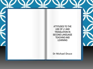 ATTITUDES TO THE 
USE OF L1 AND 
TRANSLATION IN 
SECOND LANGUAGE 
TEACHING AND 
LEARNING 
Dr Michael Druce 
 