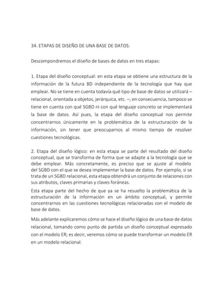 34. ETAPAS DE DISEÑO DE UNA BASE DE DATOS:
Descompondremos el diseño de bases de datos en tres etapas:
1. Etapa del diseño conceptual: en esta etapa se obtiene una estructura de la
información de la futura BD independiente de la tecnología que hay que
emplear. No se tiene en cuenta todavía qué tipo de base de datos se utilizará –
relacional, orientada a objetos, jerárquica, etc. –; en consecuencia, tampoco se
tiene en cuenta con qué SGBD ni con qué lenguaje concreto se implementará
la base de datos. Así pues, la etapa del diseño conceptual nos permite
concentrarnos únicamente en la problemática de la estructuración de la
información, sin tener que preocuparnos al mismo tiempo de resolver
cuestiones tecnológicas.
2. Etapa del diseño lógico: en esta etapa se parte del resultado del diseño
conceptual, que se transforma de forma que se adapte a la tecnología que se
debe emplear. Más concretamente, es preciso que se ajuste al modelo
del SGBD con el que se desea implementar la base de datos. Por ejemplo, si se
trata de un SGBD relacional, esta etapa obtendrá un conjunto de relaciones con
sus atributos, claves primarias y claves foráneas.
Esta etapa parte del hecho de que ya se ha resuelto la problemática de la
estructuración de la información en un ámbito conceptual, y permite
concentrarnos en las cuestiones tecnológicas relacionadas con el modelo de
base de datos.
Más adelante explicaremos cómo se hace el diseño lógico de una base de datos
relacional, tomando como punto de partida un diseño conceptual expresado
con el modelo ER; es decir, veremos cómo se puede transformar un modelo ER
en un modelo relacional.
 