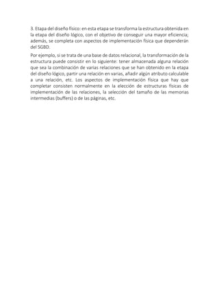 3. Etapa del diseño físico: en esta etapa se transforma la estructura obtenida en
la etapa del diseño lógico, con el objetivo de conseguir una mayor eficiencia;
además, se completa con aspectos de implementación física que dependerán
del SGBD.
Por ejemplo, si se trata de una base de datos relacional, la transformación de la
estructura puede consistir en lo siguiente: tener almacenada alguna relación
que sea la combinación de varias relaciones que se han obtenido en la etapa
del diseño lógico, partir una relación en varias, añadir algún atributo calculable
a una relación, etc. Los aspectos de implementación física que hay que
completar consisten normalmente en la elección de estructuras físicas de
implementación de las relaciones, la selección del tamaño de las memorias
intermedias (buffers) o de las páginas, etc.
 