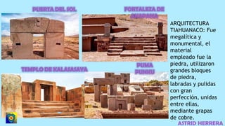 ASTRID HERRERA
ARQUITECTURA
TIAHUANACO: Fue
megalítica y
monumental, el
material
empleado fue la
piedra, utilizaron
grandes bloques
de piedra,
labradas y pulidas
con gran
perfección, unidas
entre ellas,
mediante grapas
de cobre.
 
