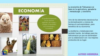 ASTRID HERRERA
La economía de Tiahuanaco se
baso en la agricultura, ganaderia
, metalalurgia y textileria
Uno de los elementos decisivos fue
la domesticación y crianza de
llamas el cual exportaban, para
beneficio de su economía.
La textilería y metalurgia eran
también fuente de trabajo para los
tiahuanacos ya que se esmeraban
por su elaboracion con los mejores
productos de su lugar.
 