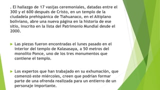 . El hallazgo de 17 vasijas ceremoniales, datadas entre el
300 y el 600 después de Cristo, en un templo de la
ciudadela prehispánica de Tiahuanaco, en el Altiplano
boliviano, abre una nueva página en la historia de ese
sitio, inscrito en la lista del Patrimonio Mundial desde el
2000.
 Las piezas fueron encontradas el lunes pasado en el
interior del templo de Kalasasaya, a 50 metros del
monolito Ponce, uno de los tres monumentos que
contiene el templo.
 Los expertos que han trabajado en su exhumación, que
comenzó este miércoles, creen que podrían formar
parte de una ofrenda realizada para un entierro de un
personaje importante.
 