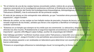  "En el interior de una de las vasijas hemos encontrado carbón, indicio de un proceso ritual. A medida que
vayamos avanzando en la investigación podremos confirmar si finalmente se trata de un entierro", afirmó
Julio Condori, director del Centro de Investigaciones Arqueológicas, Antropológicas y Administración de
Tiahuanaco (CIAAAT), tras la exhumación de las primeras vasijas.
 El resto de las piezas se irán extrayendo más adelante, ya que "necesitan otros procedimientos para su
exposición", según Condori.
 Además de carbón, en las vasijas se han hallado restos de pescado y huesos de taruca, una especie de
venado originario de los Andes, señales que llevan a los expertos a identificar el hallazgo con un acto de
carácter ceremonial.
 "Estamos en un templo que siempre se ha creído que era ceremonial. La ubicación y disposición de la
ofrenda nos dice mucho. Probablemente si seguimos bajando encontremos un entierro de un individuo
importante", apuntó a Efe Miguel López Calleja, auxiliar de arqueología del CIAAAT.
 Este hallazgo permitirá "confirmar muchas cosas sobre Tiahuanaco y reescribir una nueva historia de lo
que es Kalasasaya", aseguró Condori a los periodistas que presenciaron la exhumación.
 Ahora las piezas pasarán a ser analizadas en laboratorio para determinar con exactitud la fecha en la que
fueron enterradas.
 "Primero en arqueología utilizamos la metodología visual: la iconografía y la forma. A pa
 