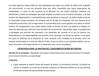 en donde logremos realizar todos los retos planteados para lograr ese cambio de actitud ante la gestión
del conocimiento, la cual nos demanda tener esa visión compartida para lograr diagnosticas las
necesidades y a partir de ello ocuparse en la dificultad con una actitud proactiva, mediante una
planificación y diseño de estrategias que estén dirigidas al cambio y a la innovación educativa, y de esta
manera dar asesoramiento y acompañamiento para garantizar la ejecución de determinadas acciones
en caminadas al logro educativo, sin embargo esto no es algo de inmediatez, sino que requiere de un
evaluación permanente y de un seguimiento, lo que permitirá poco a poco generar una cultura al cambio
positivo. Por consiguiente lo que puedo realizar desde mi función es tener una apertura al dialogo con
todas las personas que conforman esta sociedad del conocimiento, intercambiar ideas, investigaciones
y estrategias que permitan dar respuesta a las demandas del contexto en el que se observa una
sobrevaloración a la responsabilidad que tenemos como docentes y en donde los padres, no en todos
los casos se deslindan de la educación en casa, teniendo como resultado en la escuela, niños con
excesos conductuales en el aula por falta de límites, lo que nos lleva a una necesidad debido a que en
esos niños esto si está repercutiendo en su desarrollo como un ser competente.
ESTRATEGIA PARA LA GESTION DEL CONOCIMIENTO DESDE MI FUNCION
Nombre de la estrategia: “Regulación de excesos conductuales en los niños para favorecer la empatía,
la convivencia armónica y el aprendizaje”
Propósito:
 Lograr mediante la relación tutora del maestro al alumno, la convivencia armónica, la práctica de
valores, la empatía y el control de conductas impulsivas en diferentes ámbitos en los que participa
el niño para ampliar las oportunidades de aprendizaje.
 
