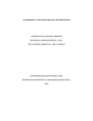 1
.
LA GERENCIA Y CICLO DE VIDA DE LOS PROYECTOS
ASTRID NATALIA RIVERA MORENO
INGENIERA AGROINDUSTRIAL. UNAL.
ESP. GESTION AMBIENTAL. AREA ANDINA
UNIVERSIDAD DE SANTANDER UDES.
MASTER EN GESTION DE LA TECNOLOGIA EDUCATIVA.
2016
 