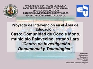 UNIVERSIDAD CENTRAL DE VENEZUELA
      FACULTAD DE HUMANIDADES Y EDUCACIÓN
              ESCUELA DE EDUCACIÓN
      ESTUDIOS UNIVERSITARIOS SUPERVISADOS
        NÚCLEO REGIÓN CENTRO OCCIDENTAL



Proyecto de Intervención en el Área de
             Educación.
Caso: Comunidad de Coco e Mono,
municipio Palavecino, estado Lara
    “Centro de Investigación
   Documental y Tecnológica”
                                                            Integrante:
                                                          Ovalles Astrid
                                                             Profesora:
                                                        Iglesias Patricia
                                                               Cátedra:
                                       Planificación Educativa Regional
 