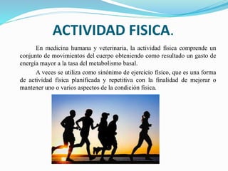 ACTIVIDAD FISICA.
En medicina humana y veterinaria, la actividad física comprende un
conjunto de movimientos del cuerpo obteniendo como resultado un gasto de
energía mayor a la tasa del metabolismo basal.
A veces se utiliza como sinónimo de ejercicio físico, que es una forma
de actividad física planificada y repetitiva con la finalidad de mejorar o
mantener uno o varios aspectos de la condición física.
 
