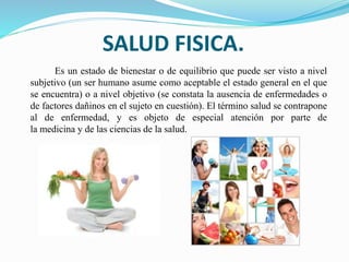 SALUD FISICA.
Es un estado de bienestar o de equilibrio que puede ser visto a nivel
subjetivo (un ser humano asume como aceptable el estado general en el que
se encuentra) o a nivel objetivo (se constata la ausencia de enfermedades o
de factores dañinos en el sujeto en cuestión). El término salud se contrapone
al de enfermedad, y es objeto de especial atención por parte de
la medicina y de las ciencias de la salud.
 