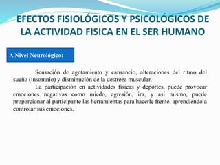 EFECTOS FISIOLÓGICOS Y PSICOLÓGICOS DE
LA ACTIVIDAD FISICA EN EL SER HUMANO
Sensación de agotamiento y cansancio, alteraciones del ritmo del
sueño (insomnio) y disminución de la destreza muscular.
La participación en actividades físicas y deportes, puede provocar
emociones negativas como miedo, agresión, ira, y así mismo, puede
proporcionar al participante las herramientas para hacerle frente, aprendiendo a
controlar sus emociones.
A Nivel Neurológico:
 