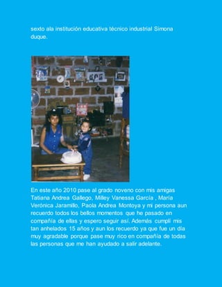 sexto ala institución educativa técnico industrial Simona
duque.
En este año 2010 pase al grado noveno con mis amigas
Tatiana Andrea Gallego, Milley Vanessa García , María
Verónica Jaramillo, Paola Andrea Montoya y mi persona aun
recuerdo todos los bellos momentos que he pasado en
compañía de ellas y espero seguir así. Además cumplí mis
tan anhelados 15 años y aun los recuerdo ya que fue un día
muy agradable porque pase muy rico en compañía de todas
las personas que me han ayudado a salir adelante.
 