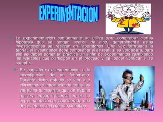 La experimentación comúnmente se utiliza para comprobar ciertasLa experimentación comúnmente se utiliza para comprobar ciertas
hipótesis que se tengan acerca de algo, generalmente estashipótesis que se tengan acerca de algo, generalmente estas
investigaciones se realizan en laboratorios. Una vez formulada lainvestigaciones se realizan en laboratorios. Una vez formulada la
teoría, el investigador debe comprobar si es real, si es verdadera, parateoría, el investigador debe comprobar si es real, si es verdadera, para
ello se deben poner en práctica un sinfín de experimentos cambiandoello se deben poner en práctica un sinfín de experimentos cambiando
las variables que participan en el proceso y así poder verificar si selas variables que participan en el proceso y así poder verificar si se
cumple.cumple.
 Se considera experimentación a laSe considera experimentación a la
investigación de un fenómeno.investigación de un fenómeno.
Durante dicho estudio se van a irDurante dicho estudio se van a ir
eliminando o introduciendo todas laseliminando o introduciendo todas las
variables necesarias que de algunavariables necesarias que de alguna
manera tengan influencia en el. Lamanera tengan influencia en el. La
experimentación es considerada unaexperimentación es considerada una
de las etapas del método científico.de las etapas del método científico.
 