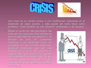  Una crisis es un cambio brusco o una modificación importante en elUna crisis es un cambio brusco o una modificación importante en el
desarrollo de algún suceso, y ésta puede ser tanto física comodesarrollo de algún suceso, y ésta puede ser tanto física como
simbólica. Crisis también es una situación complicada o de escasez.simbólica. Crisis también es una situación complicada o de escasez.
 Desde un punto de vista psicológico, lasDesde un punto de vista psicológico, las
crisis son tan comunes como necesariascrisis son tan comunes como necesarias
para el desarrollo de una persona, y nopara el desarrollo de una persona, y no
siempre se trata de cuestionessiempre se trata de cuestiones
negativas o tan evidentes como lasnegativas o tan evidentes como las
expuestas en los párrafos anteriores.expuestas en los párrafos anteriores.
Cualquier obstáculo que se nosCualquier obstáculo que se nos
presente en la vida, por pequeño epresente en la vida, por pequeño e
insignificante que parezca a simpleinsignificante que parezca a simple
vista, representa un desafío que, de servista, representa un desafío que, de ser
resuelto y superado, nos llevará a unaresuelto y superado, nos llevará a una
nueva etapa en el espiral de nuestronueva etapa en el espiral de nuestro
crecimiento.crecimiento.
 