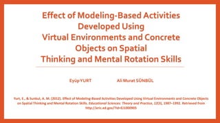 Effect of Modeling-Based Activities 
Developed Using 
Virtual Environments and Concrete 
Objects on Spatial 
Thinking and Mental Rotation Skills 
EyüpYURT Ali Murat SÜNBÜL 
Yurt, E., & Sunbul, A. M. (2012). Effect of Modeling-Based Activities Developed Using Virtual Environments and Concrete Objects 
on Spatial Thinking and Mental Rotation Skills. Educational Sciences: Theory and Practice, 12(3), 1987–1992. Retrieved from 
http://eric.ed.gov/?id=EJ1000905 
 