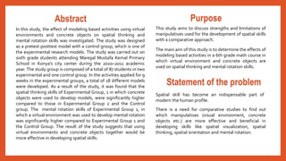 Abstract 
In this study, the effect of modeling based activities using virtual 
environments and concrete objects on spatial thinking and 
mental rotation skills was investigated. The study was designed 
as a pretest-posttest model with a control group, which is one of 
the experimental research models. The study was carried out on 
sixth grade students attending Mareşal Mustafa Kemal Primary 
School in Konya’s city center during the 2010–2011 academic 
year. The study group is composed of a total of 87 students in two 
experimental and one control group. In the activities applied for 9 
weeks in the experimental groups, a total of 18 different models 
were developed. As a result of the study, it was found that the 
spatial thinking skills of Experimental Group, 1 in which concrete 
objects were used to develop models, were significantly higher 
compared to those in Experimental Group 2 and the Control 
group. The mental rotation skills of Experimental Group 2, in 
which a virtual environment was used to develop mental rotation 
was significantly higher compared to Experimental Group 1 and 
the Control Group. The result of the study suggests that using 
virtual environments and concrete objects together would be 
more effective in developing spatial skills. 
Purpose 
This study aims to discuss strengths and limitations of 
manipulatives used for the development of spatial skills 
with a comparative approach. 
The main aim of this study is to determine the effects of 
modeling based activities in a 6th grade math course in 
which virtual environment and concrete objects are 
used on spatial thinking and mental rotation skills. 
Statement of the problem 
Spatial skill has become an indispensable part of 
modern the human profile. 
There is a need for comparative studies to find out 
which manipulatives (visual environment, concrete 
objects etc.) are more effective and beneficial in 
developing skills like spatial visualization, spatial 
thinking, spatial orientation and mental rotation. 
 