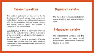 Dependent variable 
The dependent variables are students’ 
spatial thinking and mental rotation 
skills 
Independent variable 
The independent variables are the 
activities carried out using virtual 
environments and concrete objects to 
develop these skills. 
Research questions 
The problem statement for this aim is “Is the 
development of models using a virtual environment 
(Cubix Editor) and concrete objects (linking cubes) 
effective in developing students’ spatial thinking 
and mental rotation skills?” the problem is 
composed of two sub-problems; 
Sub Problem 1: Is there a significant difference 
between the spatial thinking post-test mean scores 
of Experimental Group 1, Experimental Group 2 and 
the Control Group? 
Sub-problem 2: Is there a significant difference 
between card rotation post-test mean scores of 
Experimental Group 1 and Experimental Group 2 and 
the Control Group? 
 