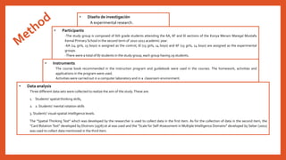 • Instruments 
• Data analysis 
• Diseño de investigación 
A experimental research.. 
• Participants 
-The study group is composed of 6th grade students attending the 6A, 6F and 6İ sections of the Konya Meram Mareşal Mustafa 
Kemal Primary School in the second termof 2010-2011 academic year. 
-6A (14 girls, 15 boys) is assigned as the control, 6İ (15 girls, 14 boys) and 6F (15 girls, 14 boys) are assigned as the experimental 
groups. 
-There were a total of 87 students in the study group, each group having 29 students. 
The course book recommended in the instruction program and guidebook were used in the courses. The homework, activities and 
applications in the program were used. 
Activities were carried out in a computer laboratory and in a classroom environment. 
Three different data sets were collected to realize the aim of the study.These are: 
1. Students’ spatial thinking skills, 
2. 2. Students’ mental rotation skills 
3. Students’ visual-spatial intelligence levels. 
The “Spatial Thinking Test” which was developed by the researcher is used to collect data in the first item. As for the collection of data in the second item, the 
“Card Rotation Test” developed by Ekstrom (1976) et al was used and the “Scale for Self-Assessment in Multiple Intelligence Domains” developed by Seber (2001) 
was used to collect data mentioned in the third item. 
