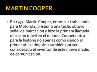  En 1973, Martin Cooper, entonces trabajando
para Motorola, presionó una tecla, obtuvo
señal de marcación y hizo la primera llamada
desde un móvil en el mundo. Cooper entró
para la historia no apenas como siendo el
primer utilizador, sino también por ser
considerado el inventor de este nuevo medio
de comunicación.