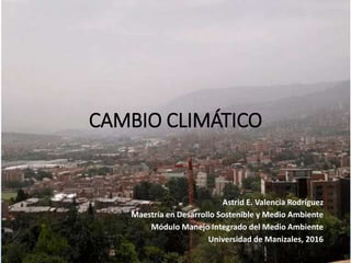 CAMBIO CLIMÁTICO
Astrid E. Valencia Rodríguez
Maestría en Desarrollo Sostenible y Medio Ambiente
Módulo Manejo Integrado del Medio Ambiente
Universidad de Manizales, 2016
 