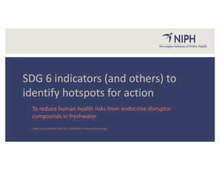 Astrid Louise Wester, MD, PhD, specialist in clinical microbiology
SDG 6 indicators (and others) to
identify hotspots for action
To reduce human health risks from endocrine disruptor
compounds in freshwater
 