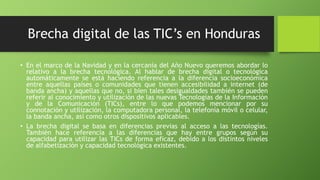 Brecha digital de las TIC’s en Honduras
• En el marco de la Navidad y en la cercanía del Año Nuevo queremos abordar lo
relativo a la brecha tecnológica. Al hablar de brecha digital o tecnológica
automáticamente se está haciendo referencia a la diferencia socioeconómica
entre aquellas países o comunidades que tienen accesibilidad a internet (de
banda ancha) y aquellas que no, si bien tales desigualdades también se pueden
referir al conocimiento y utilización de las nuevas Tecnologías de la Información
y de la Comunicación (TICs), entre lo que podemos mencionar por su
connotación y utilización, la computadora personal, la telefonía móvil o celular,
la banda ancha, así como otros dispositivos aplicables.
• La brecha digital se basa en diferencias previas al acceso a las tecnologías.
También hace referencia a las diferencias que hay entre grupos según su
capacidad para utilizar las TICs de forma eficaz, debido a los distintos niveles
de alfabetización y capacidad tecnológica existentes.
 