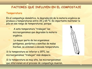 Temperatura
FACTORES QUE INFLUYEN EN EL COMPOSTAJE
En el compostaje doméstico, la degradación de la materia orgánica se
produce a temperaturas entre 35 y 65 ºC. Es importante mantener la
pila en ese rango de temperaturas, porque:
 A esta temperatura “trabajan” los
microorganismos que degradan la materia
orgánica.
 La mayor parte de los organismos
patógenos, parásitos y semillas de malas
hierbas, se eliminan a elevada temperatura.
Si la temperatura es inferior a 35ºC, los
microorganismos “trabajan” más despacio.
Si la temperatura es muy alta, los microorganismos
que intervienen en el proceso de compostaje mueren.
 