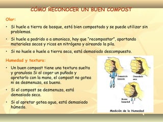 CÓMO RECONOCER UN BUEN COMPOST
Olor:
• Si huele a tierra de bosque, está bien compostado y se puede utilizar sin
problemas.
• Si huele a podrido o a amoniaco, hay que “recompostar”, aportando
materiales secos y ricos en nitrógeno y aireando la pila.
• Si no huele o huele a tierra seca, está demasiado descompuesto.
Humedad y textura:
• Un buen compost tiene una textura suelta
y granulosa Si al coger un puñado y
apretarlo con la mano, el compost no gotea
ni se desmenuza, es bueno.
• Si el compost se desmenuza, está
demasiado seco.
• Si al apretar gotea agua, está demasiado
húmedo.
 