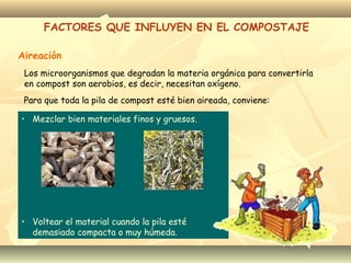 Aireación
FACTORES QUE INFLUYEN EN EL COMPOSTAJE
Los microorganismos que degradan la materia orgánica para convertirla
en compost son aerobios, es decir, necesitan oxígeno.
Para que toda la pila de compost esté bien aireada, conviene:
• Mezclar bien materiales finos y gruesos.
• Voltear el material cuando la pila esté
demasiado compacta o muy húmeda.
 