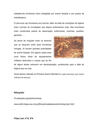 soldados.As trincheiras eram protegidas por arame farpado e por postos de

metralhadora.

O dia-a-dia nas trincheiras era horrível, além da falta de condições de higiene

eram normais as inundações que depois enlameavam tudo. Nas trincheiras

eram construídos postos de observação, enfermarias, cozinhas, quartéis-

generais, …

As terras de ninguém eram os terrenos

que se situavam entre duas trincheiras

inimigas. Aí haviam grandes quantidades

de arame farpado. Em alguns casos essa

zona    ficava   cheia   de   equipamentos

militares destruídos e corpos que ao fim

de algum tempo entravam em decomposição, contribuindo para a falta de

higiene que se vivia.

Outra táctica utilizada na Primeira Guerra Mundial foi o gás venenoso, que matou
milhares de pessoas.




Bibliografia:

Pt.wikipedia.org/wiki/trincheiras

www.eb23-diogo-cao.rcts.pt/Estudar/saladeestudo/his3/asp1gm.html

.



Filipe Leal, nº12, 9ºA
 