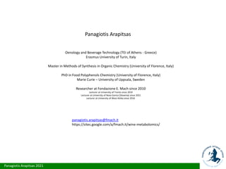 Panagiotis Arapitsas 2021
Panagiotis Arapitsas
Oenology and Beverage Technology (TEI of Athens - Greece)
Erasmus University of Turin, Italy
Master in Methods of Synthesis in Organic Chemistry (University of Florence, Italy)
PhD in Food Polyphenols Chemistry (University of Florence, Italy)
Marie Curie – University of Uppsala, Sweden
Researcher at Fondazione E. Mach since 2010
Lecturer at University of Trento since 2019
Lecturer at University of Nova Gorica (Slovenia) since 2021
Lecturer at University of West Attika since 2016
panagiotis.arapitsas@fmach.it
https://sites.google.com/a/fmach.it/wine-metabolomics/
 