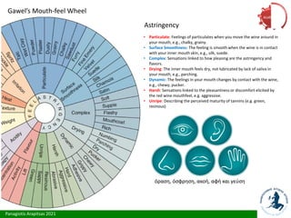 Panagiotis Arapitsas 2021
Gawel’s Mouth-feel Wheel
Astringency
• Particulate: Feelings of particulates when you move the wine around in
your mouth, e.g., chalky, grainy.
• Surface Smoothness: The feeling is smooth when the wine is in contact
with your inner mouth skin, e.g., silk, suede.
• Complex: Sensations linked to how pleasing are the astringency and
flavors.
• Drying: The inner mouth feels dry, not lubricated by lack of saliva in
your mouth, e.g., parching.
• Dynamic: The feelings in your mouth changes by contact with the wine,
e.g., chewy, pucker.
• Harsh: Sensations linked to the pleasantness or discomfort elicited by
the red wine mouthfeel, e.g. aggressive.
• Unripe: Describing the perceived maturity of tannins (e.g. green,
resinous)
όραση, όσφρηση, ακοή, αφή και γεύση
Αίσθηση
 