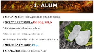 1. SYNONYM: Potash Alum, Aluminium potassium sulphate
2. MOLECULAR FORMULA: KAl (SO4)2, 12H2O
* Alum is potassium aluminium sulphate.
* It is a double salt containing potassium and
aluminium sulphate with 12 molecules of water of hydration.
3. MOLECULAR WEIGHT: 474 gm
4. STANDARD: Contains 99-100.5% of Alum
1. ALUM
 