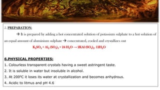 5. PREPARATION:
 It is prepared by adding a hot concentrated solution of potassium sulphate to a hot solution of
an equal amount of aluminium sulphate  concentrated, cooled and crystallizes out
K2SO4 + Al2 (SO4)3 + 24 H2O → 2KAl (SO4)2. 12H2O
6.PHYSICAL PROPERTIES:
1. Colourless transparent crystals having a sweet astringent taste.
2. It is soluble in water but insoluble in alcohol.
3. At 2000C it loses its water at crystallization and becomes anhydrous.
4. Acidic to litmus and pH 4.6
 
