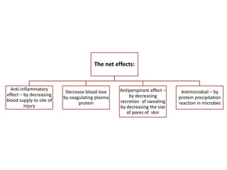 The net effects:
Anti-inflammatory
effect – by decreasing
blood supply to site of
injury
Decrease blood lose
by coagulating plasma
protein
Antiperspirant effect –
by decreasing
secretion of sweating
by decreasing the size
of pores of skin
Antimicrobial – by
protein precipitation
reaction in microbes
 