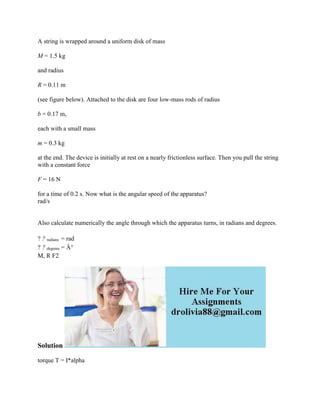 A string is wrapped around a uniform disk of mass
M = 1.5 kg
and radius
R = 0.11 m
(see figure below). Attached to the disk are four low-mass rods of radius
b = 0.17 m,
each with a small mass
m = 0.3 kg
at the end. The device is initially at rest on a nearly frictionless surface. Then you pull the string
with a constant force
F = 16 N
for a time of 0.2 s. Now what is the angular speed of the apparatus?
rad/s
Also calculate numerically the angle through which the apparatus turns, in radians and degrees.
? ? radians = rad
? ? degrees = Â°
M, R F2
Solution
torque T = I*alpha
 