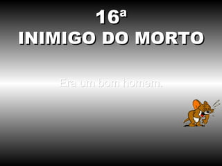 16ª
INIMIGO DO MORTO

   Era um bom homem.
 