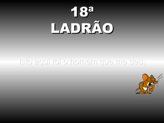 18ª
        LADRÃO

Isto aqui foi o homem que me deu.
 