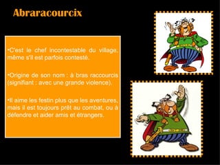 Abraracourcix C'est le chef incontestable du village, même s'il est parfois contesté. Origine de son nom : à bras raccourcis (signifiant : avec une grande violence).  Il aime les festin plus que les aventures, mais il est toujours prêt au combat, ou à défendre et aider amis et étrangers.  